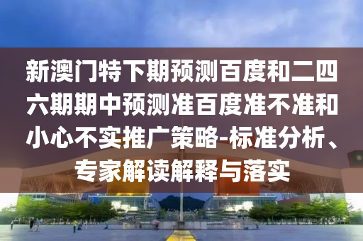 新澳门特下期预测百度和二四六期期中预测准百度准不准和小心不实推广策略-标准分析、专家解读解释与落实