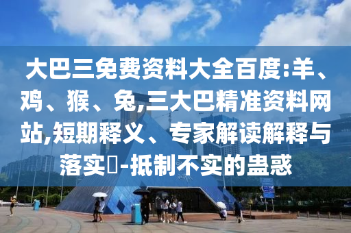 大巴三免费资料大全百度:羊、鸡、猴、兔,三大巴精准资料网站,短期释义、专家解读解释与落实​-抵制不实的蛊惑