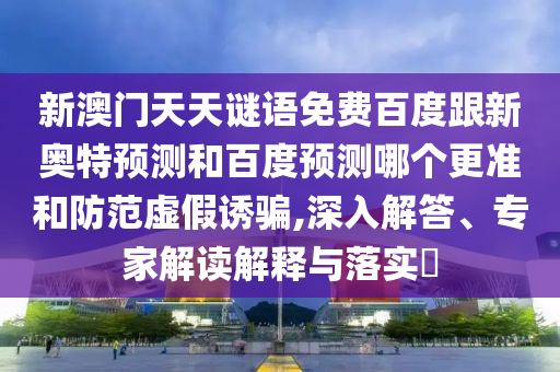 新澳门天天谜语免费百度跟新奥特预测和百度预测哪个更准和防范虚假诱骗,深入解答、专家解读解释与落实