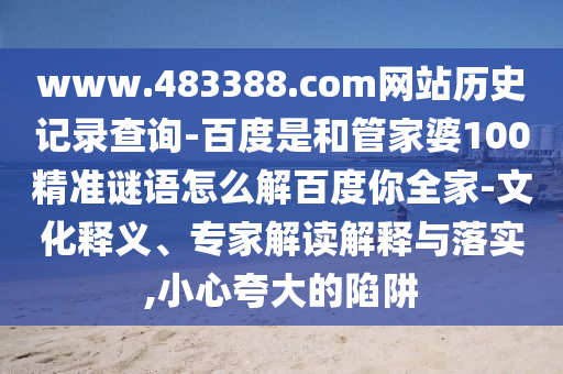 www.483388.com网站历史记录查询-百度是和管家婆100精准谜语怎么解百度你全家-文化释义、专家解读解释与落实,小心夸大的陷阱
