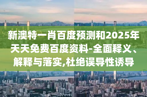 新澳特一肖百度预测和2025年天天免费百度资料-全面释义、解释与落实,杜绝误导性诱导