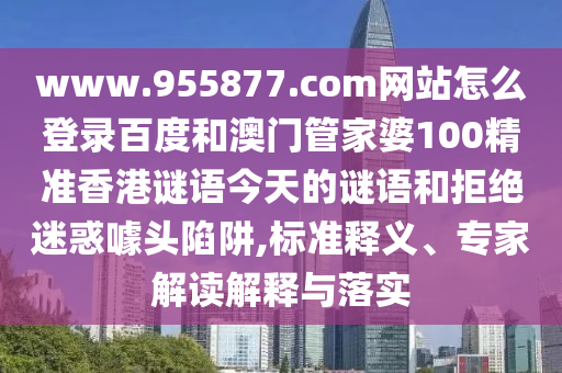 www.955877.com网站怎么登录百度和澳门管家婆100精准香港谜语今天的谜语和拒绝迷惑噱头陷阱,标准释义、专家解读解释与落实