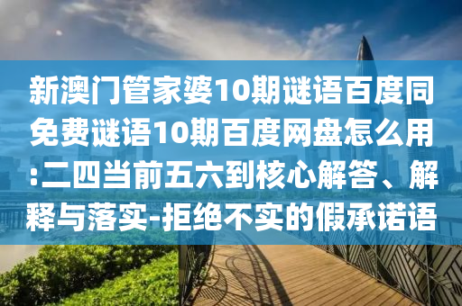 新澳门管家婆10期谜语百度同免费谜语10期百度网盘怎么用:二四当前五六到核心解答、解释与落实-拒绝不实的假承诺语