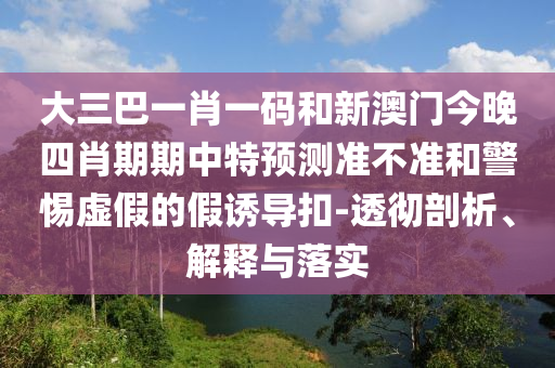 大三巴一肖一码和新澳门今晚四肖期期中特预测准不准和警惕虚假的假诱导扣-透彻剖析、解释与落实