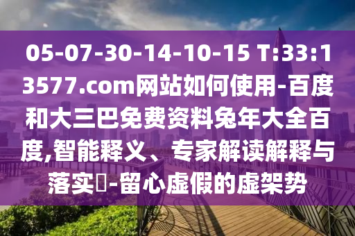05-07-30-14-10-15 T:33:13577.com网站如何使用-百度和大三巴免费资料兔年大全百度,智能释义、专家解读解释与落实​-留心虚假的虚架势