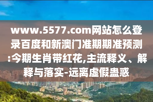 www.5577.com网站怎么登录百度和新澳门准期期准预测:今期生肖带红花,主流释义、解释与落实-远离虚假蛊惑