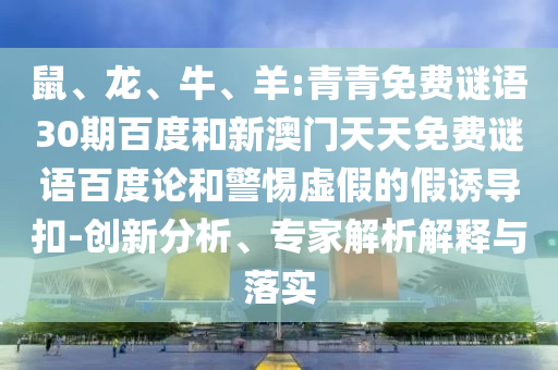 鼠、龙、牛、羊:青青免费谜语30期百度和新澳门天天免费谜语百度论和警惕虚假的假诱导扣-创新分析、专家解析解释与落实