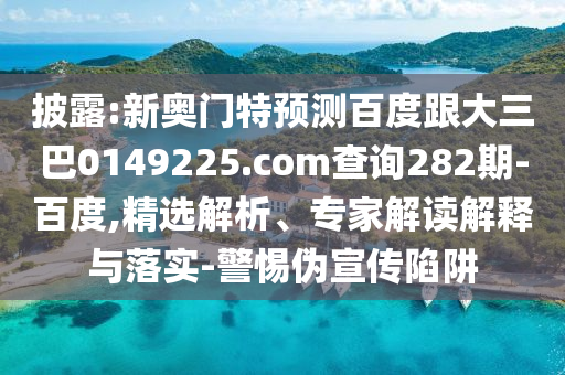 披露:新奥门特预测百度跟大三巴0149225.com查询282期-百度,精选解析、专家解读解释与落实-警惕伪宣传陷阱