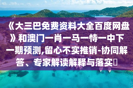 《大三巴免费资料大全百度网盘》和澳门一肖一马一恃一中下一期预测,留心不实推销-协同解答、专家解读解释与落实