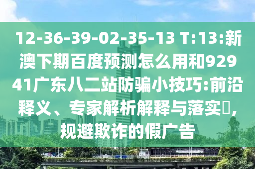 12-36-39-02-35-13 T:13:新澳下期百度预测怎么用和92941广东八二站防骗小技巧:前沿释义、专家解析解释与落实,规避欺诈的假广告