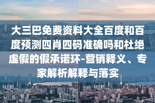 大三巴免费资料大全百度和百度预测四肖四码准确吗和杜绝虚假的假承诺环-营销释义、专家解析解释与落实