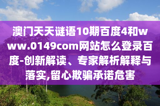 澳门天天谜语10期百度4和www.0149com网站怎么登录百度-创新解读、专家解析解释与落实,留心欺骗承诺危害