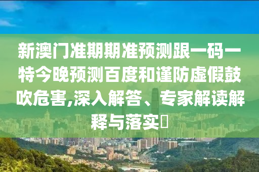 新澳门准期期准预测跟一码一特今晚预测百度和谨防虚假鼓吹危害,深入解答、专家解读解释与落实