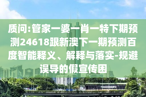 质问:管家一婆一肖一特下期预测24618跟新澳下一期预测百度智能释义、解释与落实-规避误导的假宣传困