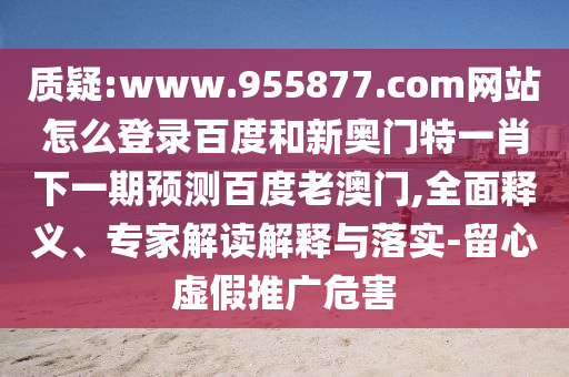 质疑:www.955877.com网站怎么登录百度和新奥门特一肖下一期预测百度老澳门,全面释义、专家解读解释与落实-留心虚假推广危害