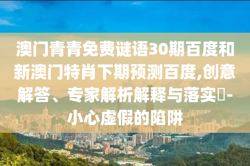 澳门青青免费谜语30期百度和新澳门特肖下期预测百度,创意解答、专家解析解释与落实-小心虚假的陷阱