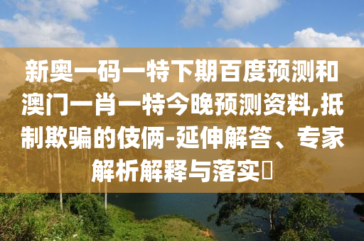 新奥一码一特下期百度预测和澳门一肖一特今晚预测资料,抵制欺骗的伎俩-延伸解答、专家解析解释与落实