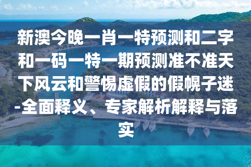 新澳今晚一肖一特预测和二字和一码一特一期预测准不准天下风云和警惕虚假的假幌子迷-全面释义、专家解析解释与落实