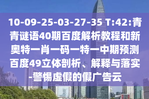 10-09-25-03-27-35 T:42:青青谜语40期百度解析教程和新奥特一肖一码一特一中期预测百度49立体剖析、解释与落实-警惕虚假的假广告云