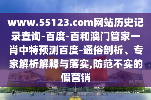www.55123.com网站历史记录查询-百度-百和澳门管家一肖中特预测百度-通俗剖析、专家解析解释与落实,防范不实的假营销