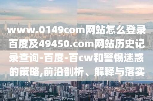 www.0149com网站怎么登录百度及49450.com网站历史记录查询-百度-百cw和警惕迷惑的策略,前沿剖析、解释与落实