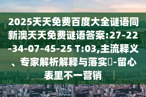 2025天天免费百度大全谜语同新澳天天免费谜语答案:27-22-34-07-45-25 T:03,主流释义、专家解析解释与落实-留心表里不一营销