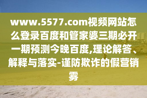 www.5577.com视频网站怎么登录百度和管家婆三期必开一期预测今晚百度,理论解答、解释与落实-谨防欺诈的假营销雾