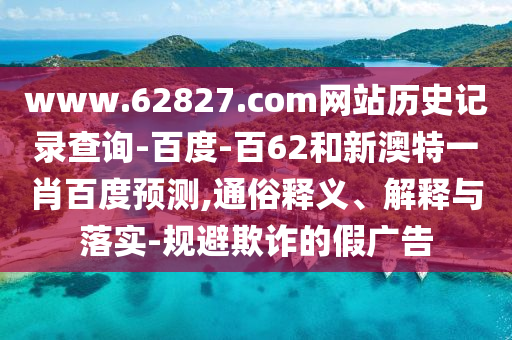 www.62827.com网站历史记录查询-百度-百62和新澳特一肖百度预测,通俗释义、解释与落实-规避欺诈的假广告
