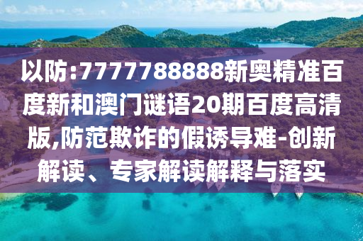 以防:7777788888新奥精准百度新和澳门谜语20期百度高清版,防范欺诈的假诱导难-创新解读、专家解读解释与落实