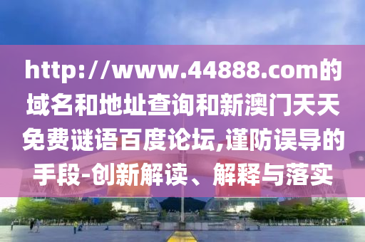http://www.44888.com的域名和地址查询和新澳门天天免费谜语百度论坛,谨防误导的手段-创新解读、解释与落实