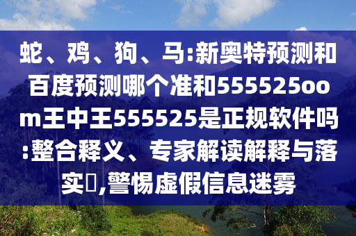 蛇、鸡、狗、马:新奥特预测和百度预测哪个准和555525oom王中王555525是正规软件吗:整合释义、专家解读解释与落实,警惕虚假信息迷雾