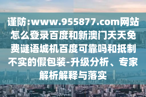 谨防:www.955877.com网站怎么登录百度和新澳门天天免费谜语城机百度可靠吗和抵制不实的假包装-升级分析、专家解析解释与落实