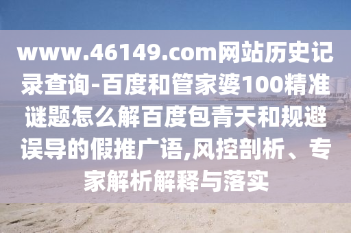 www.46149.com网站历史记录查询-百度和管家婆100精准谜题怎么解百度包青天和规避误导的假推广语,风控剖析、专家解析解释与落实