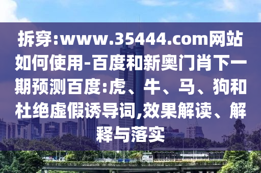 拆穿:www.35444.com网站如何使用-百度和新奥门肖下一期预测百度:虎、牛、马、狗和杜绝虚假诱导词,效果解读、解释与落实
