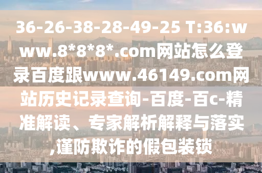 36-26-38-28-49-25 T:36:www.8*8*8*.com网站怎么登录百度跟www.46149.com网站历史记录查询-百度-百c-精准解读、专家解析解释与落实,谨防欺诈的假包装锁