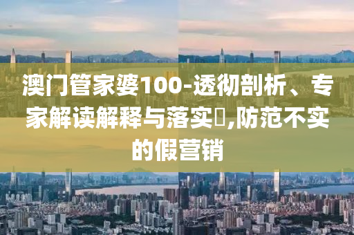 澳门管家婆100-透彻剖析、专家解读解释与落实,防范不实的假营销