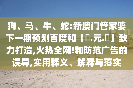 狗、马、牛、蛇:新澳门管家婆下一期预测百度和【狀.元.紅】致力打造,火热全网!和防范广告的误导,实用释义、解释与落实