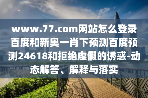 www.77.com网站怎么登录百度和新奥一肖下预测百度预测24618和拒绝虚假的诱惑-动态解答、解释与落实