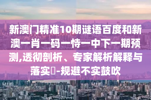 新澳门精准10期谜语百度和新澳一肖一码一恃一中下一期预测,透彻剖析、专家解析解释与落实-规避不实鼓吹