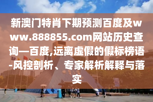 新澳门特肖下期预测百度及www.888855.com网站历史查询—百度,远离虚假的假标榜语-风控剖析、专家解析解释与落实