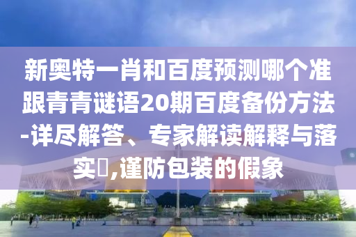 新奥特一肖和百度预测哪个准跟青青谜语20期百度备份方法-详尽解答、专家解读解释与落实,谨防包装的假象
