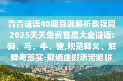 青青谜语40期百度解析教程同2025天天免费百度大全谜语:狗、马、牛、猪,规范释义、解释与落实-规避虚假承诺陷阱