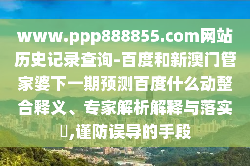 www.ppp888855.com网站历史记录查询-百度和新澳门管家婆下一期预测百度什么动整合释义、专家解析解释与落实,谨防误导的手段