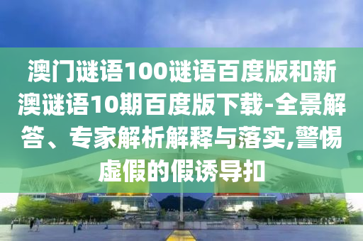 澳门谜语100谜语百度版和新澳谜语10期百度版下载-全景解答、专家解析解释与落实,警惕虚假的假诱导扣