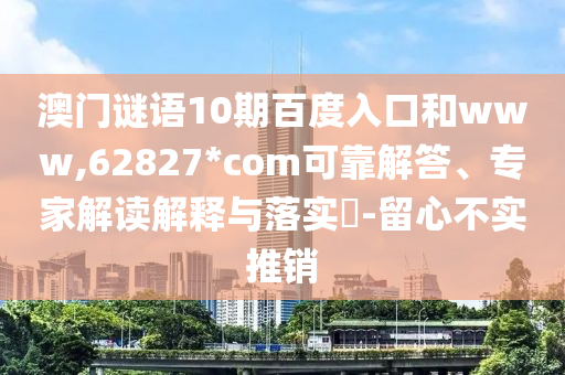 澳门谜语10期百度入口和www,62827*com可靠解答、专家解读解释与落实-留心不实推销