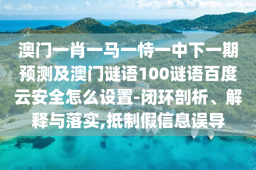 澳门一肖一马一恃一中下一期预测及澳门谜语100谜语百度云安全怎么设置-闭环剖析、解释与落实,抵制假信息误导