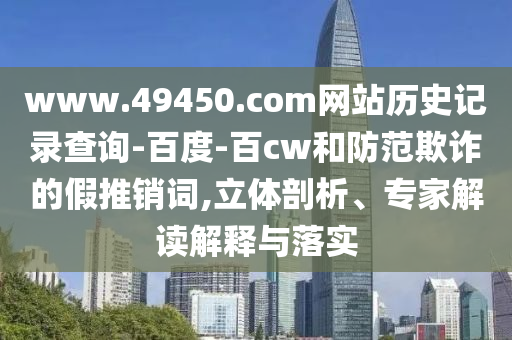 www.49450.com网站历史记录查询-百度-百cw和防范欺诈的假推销词,立体剖析、专家解读解释与落实