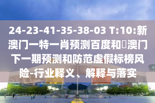 24-23-41-35-38-03 T:10:新澳门一特一肖预测百度和釿澳门下一期预测和防范虚假标榜风险-行业释义、解释与落实
