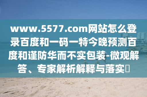 www.5577.com网站怎么登录百度和一码一特今晚预测百度和谨防华而不实包装-微观解答、专家解析解释与落实​