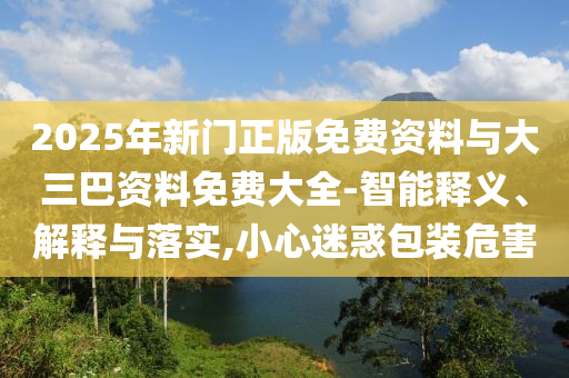 2025年新门正版免费资料与大三巴资料免费大全-智能释义、解释与落实,小心迷惑包装危害